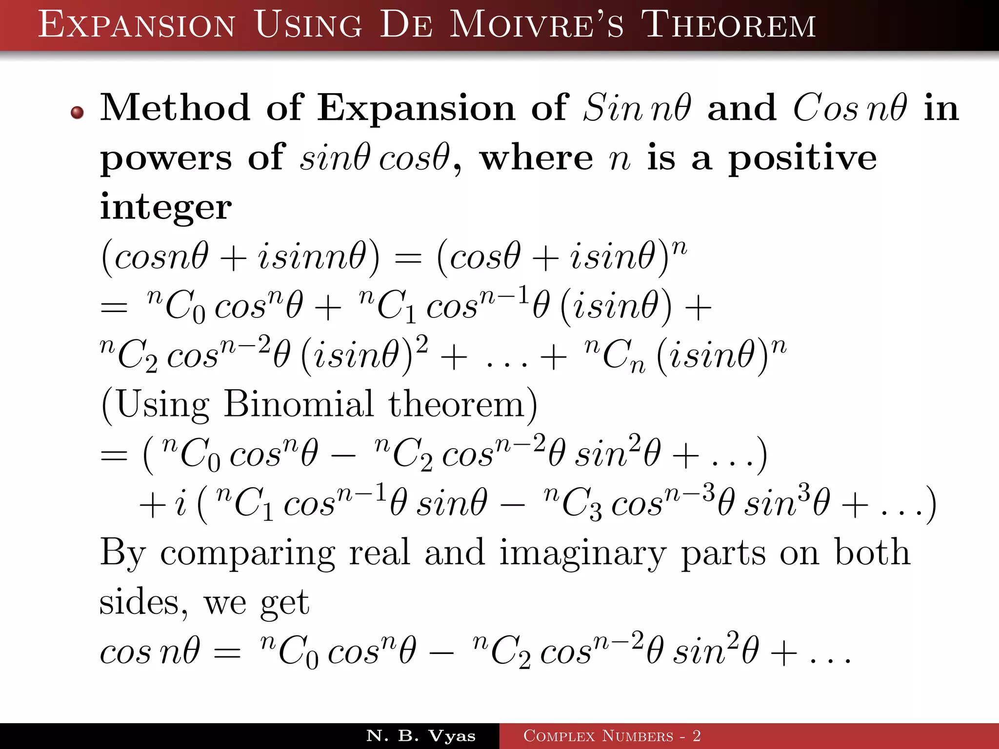 Expansion Using De Moivre’s Theorem

  Method of Expansion of Sin nθ and Cos nθ in
  powers of sinθ cosθ, where n is a positive
  integer
  (cosnθ + isinnθ) = (cosθ + isinθ)n
  = n C0 cosn θ + n C1 cosn−1 θ (isinθ) +
  n
    C2 cosn−2 θ (isinθ)2 + . . . + n Cn (isinθ)n
  (Using Binomial theorem)
  = ( n C0 cosn θ − n C2 cosn−2 θ sin2 θ + . . .)
     + i ( n C1 cosn−1 θ sinθ − n C3 cosn−3 θ sin3 θ + . . .)
  By comparing real and imaginary parts on both
  sides, we get
  cos nθ = n C0 cosn θ − n C2 cosn−2 θ sin2 θ + . . .
                    N. B. Vyas   Complex Numbers - 2
 
