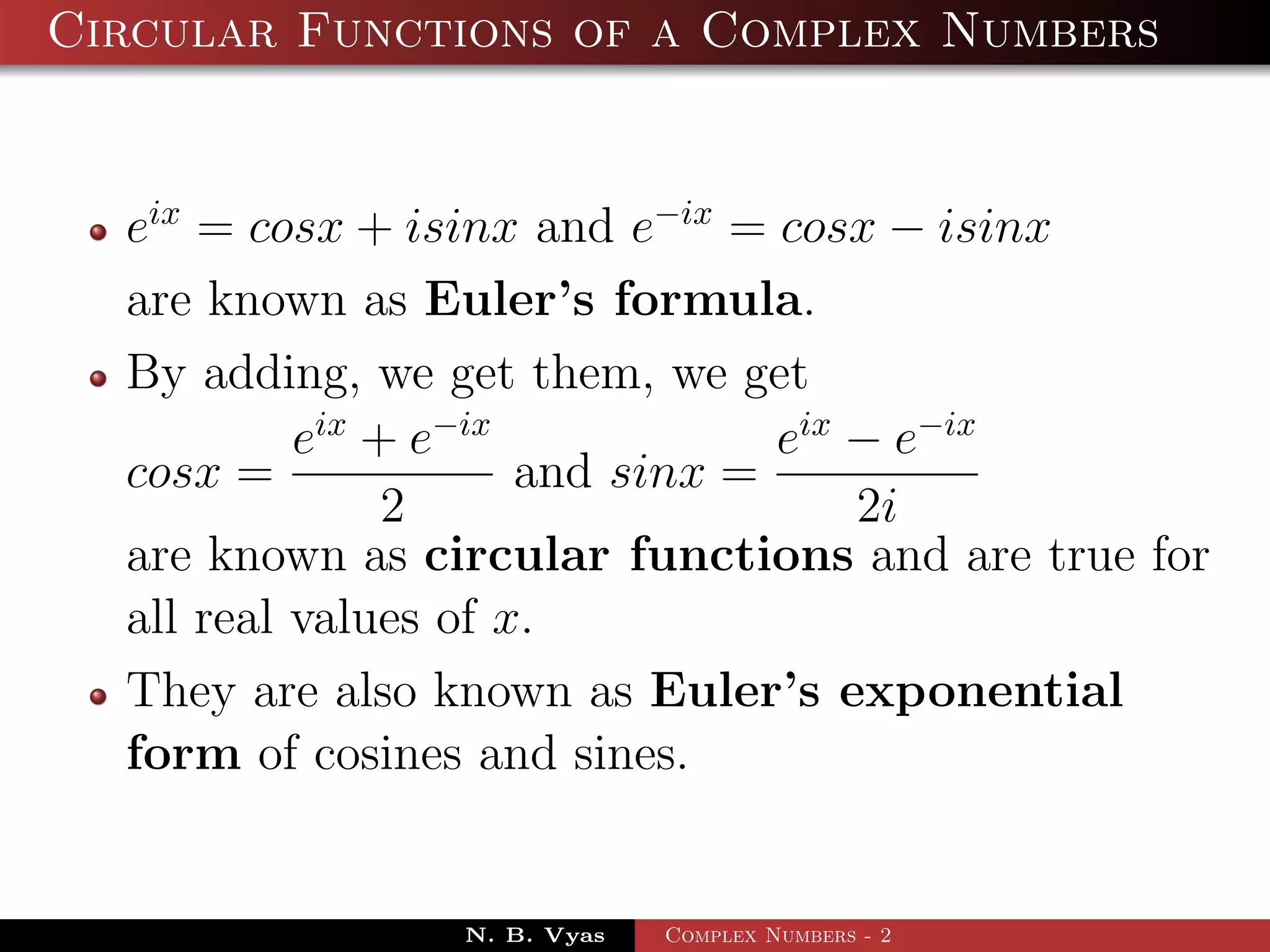 Circular Functions of a Complex Numbers


  eix = cosx + isinx and e−ix = cosx − isinx
  are known as Euler’s formula.
  By adding, we get them, we get
           eix + e−ix            eix − e−ix
  cosx =              and sinx =
                2                    2i
  are known as circular functions and are true for
  all real values of x.
  They are also known as Euler’s exponential
  form of cosines and sines.


                N. B. Vyas   Complex Numbers - 2
 