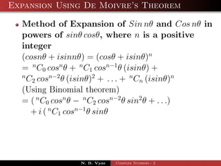 Expansion Using De Moivre’s Theorem

  Method of Expansion of Sin nθ and Cos nθ in
  powers of sinθ cosθ, where n is a positive
  integer
  (cosnθ + isinnθ) = (cosθ + isinθ)n
  = n C0 cosn θ + n C1 cosn−1 θ (isinθ) +
  n
    C2 cosn−2 θ (isinθ)2 + . . . + n Cn (isinθ)n
  (Using Binomial theorem)
  = ( n C0 cosn θ − n C2 cosn−2 θ sin2 θ + . . .)
     + i ( n C1 cosn−1 θ sinθ




                N. B. Vyas   Complex Numbers - 2
 