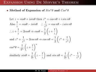 Expansion Using De Moivre’s Theorem

  Method of Expansion of Sinn θ and Cosn θ


  Let z = cosθ + isinθ then z n = cos nθ + i sin nθ
        1                     1
  Also = cosθ − isinθ ∴ n = cos nθ − i sin nθ
        z                    z
         1                   1       1
  ∴ z + = 2cosθ ⇒ cosθ =         z+
         z                   2       z
             1                        1          1
  and z n + n = 2cos nθ ⇒ cos nθ =       zn + n
            z                         2         z
            1       1 n
  cosn θ = n z +
           2        z
                   1       1                   1        1
  similarly sinθ =     z−       and sin nθ =       zn − n
                   2i      z                  2i       z



                      N. B. Vyas   Complex Numbers - 2
 