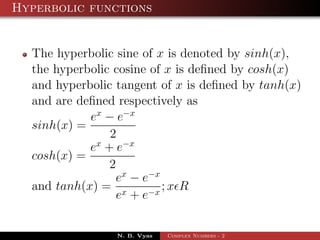 Hyperbolic functions


  The hyperbolic sine of x is denoted by sinh(x),
  the hyperbolic cosine of x is deﬁned by cosh(x)
  and hyperbolic tangent of x is deﬁned by tanh(x)
  and are deﬁned respectively as
            ex − e−x
  sinh(x) =
                2
            ex + e−x
  cosh(x) =
                2
                 ex − e−x
  and tanh(x) = x         ;x R
                  e + e−x


                 N. B. Vyas   Complex Numbers - 2
 