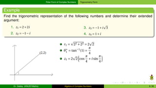 Polar Form of Complex Numbers Trigonometry Form
Example
Find the trigonometric representation of the following numbers and determine their extended
argument:
1. z1 = 2+2i
2. z2 = −1−i
3. z3 = −1+i
p
3
4. z4 = 1+i
r1 =
p
22 +22 = 2
p
2
θ∗
1 = tan−1
(1) =
π
4
z1 = 2
p
2
³
cos
π
4
+i sin
π
4
´
Dr. Gabby (KNUST-Maths) Algebra of Complex Numbers 6 / 36
 