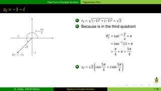 Polar Form of Complex Numbers Trigonometry Form
z2 = −1−i
1 r2 =
p
(−1)2 +(−1)2 =
p
2
2 Because is in the third quadrant
θ∗
2 = tan−1 y
x
+π
= tan−1
(1)+π
=
π
4
+π =
5π
4
3 z2 =
p
2
µ
cos
5π
4
+i sin
5π
4
¶
Dr. Gabby (KNUST-Maths) Algebra of Complex Numbers 7 / 36
 