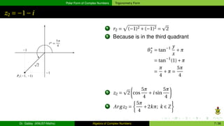 Polar Form of Complex Numbers Trigonometry Form
z2 = −1−i
1 r2 =
p
(−1)2 +(−1)2 =
p
2
2 Because is in the third quadrant
θ∗
2 = tan−1 y
x
+π
= tan−1
(1)+π
=
π
4
+π =
5π
4
3 z2 =
p
2
µ
cos
5π
4
+i sin
5π
4
¶
4 Ar gz2 =
½
5π
4
+2kπ; k ∈ Z
¾
Dr. Gabby (KNUST-Maths) Algebra of Complex Numbers 7 / 36
 