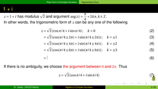 Polar Form of Complex Numbers Trigonometry Form
1 + i
z = 1+i has modulus
p
2 and argument arg(z) =
π
4
+2kπ,k ∈ Z.
In other words, the trigonometric form of z can be any one of the following
z =
p
2(cosπ/4+i sinπ/4); k = 0 (2)
=
p
2(cos(π/4±2π)+i sin(π/4±2π)); k = ±1 (3)
=
p
2(cos(π/4±4π)+i sin(π/4±4π)); k = ±2 (4)
=
p
2(cos(π/4±6π)+i sin(π/4±6π)); k = ±3 (5)
=
.
.
. (6)
If there is no ambiguity, we choose the argument between 0 and 2π. Thus
z =
p
2(cosπ/4+i sinπ/4) (7)
Dr. Gabby (KNUST-Maths) Algebra of Complex Numbers 9 / 36
 