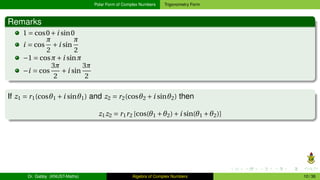 Polar Form of Complex Numbers Trigonometry Form
Remarks
1 = cos0+i sin0
i = cos
π
2
+i sin
π
2
−1 = cosπ+i sinπ
−i = cos
3π
2
+i sin
3π
2
If z1 = r1(cosθ1 +i sinθ1) and z2 = r2(cosθ2 +i sinθ2) then
z1z2 = r1r2 [cos(θ1 +θ2)+i sin(θ1 +θ2)]
Dr. Gabby (KNUST-Maths) Algebra of Complex Numbers 10 / 36
 