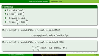 Polar Form of Complex Numbers Trigonometry Form
Remarks
1 = cos0+i sin0
i = cos
π
2
+i sin
π
2
−1 = cosπ+i sinπ
−i = cos
3π
2
+i sin
3π
2
If z1 = r1(cosθ1 +i sinθ1) and z2 = r2(cosθ2 +i sinθ2) then
z1z2 = r1r2 [cos(θ1 +θ2)+i sin(θ1 +θ2)]
If z1 = r1(cosθ1 +i sinθ1) and z2 = r2(cosθ2 +i sinθ2) ̸= 0 then
z1
z2
=
r1
r2
[cos(θ1 −θ2)+i sin(θ1 −θ2)]
Dr. Gabby (KNUST-Maths) Algebra of Complex Numbers 10 / 36
 