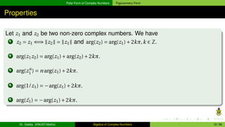 Polar Form of Complex Numbers Trigonometry Form
Properties
Let z1 and z2 be two non-zero complex numbers. We have
1 z2 = z1 ⇐⇒ ∥z2∥ = ∥z1∥ and arg(z2) = arg(z1)+2kπ,k ∈ Z.
2 arg(z1z2) = arg(z1)+arg(z2)+2kπ.
3 arg(zn
1 ) = n arg(z1)+2kπ.
4 arg(1/z1) = −arg(z1)+2kπ.
5 arg( ¯
z1) = −arg(z1)+2kπ.
Dr. Gabby (KNUST-Maths) Algebra of Complex Numbers 12 / 36
 