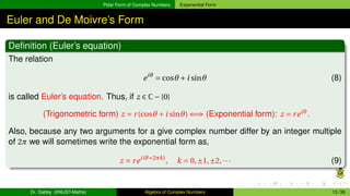 Polar Form of Complex Numbers Exponential Form
Euler and De Moivre’s Form
Definition (Euler’s equation)
The relation
eiθ
= cosθ +i sinθ (8)
is called Euler’s equation. Thus, if z ∈ C−{0}
(Trigonometric form) z = r(cosθ +i sinθ) ⇐⇒ (Exponential form): z = reiθ
.
Also, because any two arguments for a give complex number differ by an integer multiple
of 2π we will sometimes write the exponential form as,
z = rei(θ+2πk)
, k = 0,±1,±2,··· (9)
Dr. Gabby (KNUST-Maths) Algebra of Complex Numbers 13 / 36
 