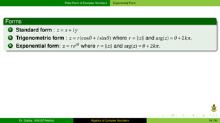 Polar Form of Complex Numbers Exponential Form
Forms
1 Standard form : z = x +i y
2 Trigonometric form : z = r(cosθ +i sinθ) where r = ∥z∥ and arg(z) = θ +2kπ.
3 Exponential form: z = reiθ
where r = ∥z∥ and arg(z) = θ +2kπ.
Dr. Gabby (KNUST-Maths) Algebra of Complex Numbers 14 / 36
 