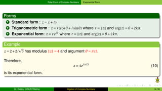 Polar Form of Complex Numbers Exponential Form
Forms
1 Standard form : z = x +i y
2 Trigonometric form : z = r(cosθ +i sinθ) where r = ∥z∥ and arg(z) = θ +2kπ.
3 Exponential form: z = reiθ
where r = ∥z∥ and arg(z) = θ +2kπ.
Example
z = 2+2i
p
3 has modulus ∥z∥ = 4 and argument θ = π/3.
Therefore,
z = 4eiπ/3
(10)
is its exponential form.
Dr. Gabby (KNUST-Maths) Algebra of Complex Numbers 14 / 36
 