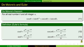 Polar Form of Complex Numbers Exponential Form
De Moivre’s and Euler
De Moivre’s theorem
For all real number θ and all integer n,
(cosθ +i sinθ)n
= cos(nθ)+i sin(nθ). (11)
Definition (Euler’s formula)
cosθ =
eiθ
+e−iθ
2
cos(nθ) =
einθ
+e−inθ
2
(12)
sinθ =
eiθ
−e−iθ
2i
sin(nθ) =
einθ
−e−inθ
2i
. (13)
Dr. Gabby (KNUST-Maths) Algebra of Complex Numbers 15 / 36
 