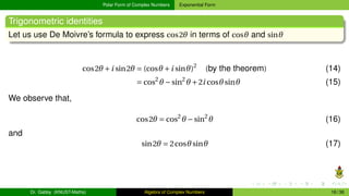 Polar Form of Complex Numbers Exponential Form
Trigonometric identities
Let us use De Moivre’s formula to express cos2θ in terms of cosθ and sinθ
cos2θ +i sin2θ = (cosθ +i sinθ)2
(by the theorem) (14)
= cos2
θ −sin2
θ +2i cosθsinθ (15)
We observe that,
cos2θ = cos2
θ −sin2
θ (16)
and
sin2θ = 2cosθsinθ (17)
Dr. Gabby (KNUST-Maths) Algebra of Complex Numbers 16 / 36
 