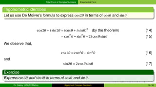 Polar Form of Complex Numbers Exponential Form
Trigonometric identities
Let us use De Moivre’s formula to express cos2θ in terms of cosθ and sinθ
cos2θ +i sin2θ = (cosθ +i sinθ)2
(by the theorem) (14)
= cos2
θ −sin2
θ +2i cosθsinθ (15)
We observe that,
cos2θ = cos2
θ −sin2
θ (16)
and
sin2θ = 2cosθsinθ (17)
Exercise
Express cos3θ and sin4θ in terms of cosθ and sinθ.
Dr. Gabby (KNUST-Maths) Algebra of Complex Numbers 16 / 36
 