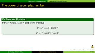 Polar Form of Complex Numbers The power of a complex number
The power of a complex number
De Moivre’s Revisited
For z = r(cosθ +i sinθ) and n ∈ N, we have
zn
= rn
(cosθ +i sinθ)n
zn
= rn
(cosnθ +i sinnθ)
Dr. Gabby (KNUST-Maths) Algebra of Complex Numbers 17 / 36
 