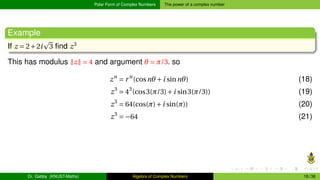 Polar Form of Complex Numbers The power of a complex number
Example
If z = 2+2i
p
3 find z3
This has modulus ∥z∥ = 4 and argument θ = π/3. so
zn
= rn
(cosnθ +i sinnθ) (18)
z3
= 43
(cos3(π/3)+i sin3(π/3)) (19)
z3
= 64(cos(π)+i sin(π)) (20)
z3
= −64 (21)
Dr. Gabby (KNUST-Maths) Algebra of Complex Numbers 18 / 36
 