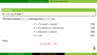 Polar Form of Complex Numbers The power of a complex number
Example
If z = 2+2i
p
3 find z3
This has modulus ∥z∥ = 4 and argument θ = π/3. so
zn
= rn
(cosnθ +i sinnθ) (18)
z3
= 43
(cos3(π/3)+i sin3(π/3)) (19)
z3
= 64(cos(π)+i sin(π)) (20)
z3
= −64 (21)
Thus
(2+2i
p
3)3
= −64
Dr. Gabby (KNUST-Maths) Algebra of Complex Numbers 18 / 36
 