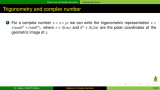 Polar Form of Complex Numbers Trigonometry Form
Trigonometry and complex number
1 For a complex number z = x + yi we can write the trigonometric representation z =
r(cosθ∗
+ i sinθ∗
), where r ∈ [0,∞) and θ∗
∈ [0,2π) are the polar coordinates of the
geometric image of z.
Dr. Gabby (KNUST-Maths) Algebra of Complex Numbers 5 / 36
 