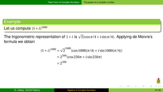 Polar Form of Complex Numbers The power of a complex number
Example
Let us compute (1+i)1000
The trigonometric representation of 1+i is
p
2(cosπ/4+i sinπ/4). Applying de Moivre’s
formula we obtain
(1+i)1000
=
p
2
1000
(cos1000(π/4)+i sin1000(π/4))
= 2500
(cos250π+i sin250π)
= 2500
Dr. Gabby (KNUST-Maths) Algebra of Complex Numbers 19 / 36
 