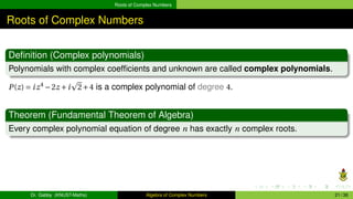 Roots of Complex Numbers
Roots of Complex Numbers
Definition (Complex polynomials)
Polynomials with complex coefficients and unknown are called complex polynomials.
P(z) = iz4
−2z +i
p
2+4 is a complex polynomial of degree 4.
Theorem (Fundamental Theorem of Algebra)
Every complex polynomial equation of degree n has exactly n complex roots.
Dr. Gabby (KNUST-Maths) Algebra of Complex Numbers 21 / 36
 