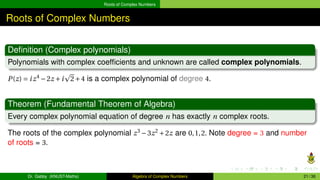 Roots of Complex Numbers
Roots of Complex Numbers
Definition (Complex polynomials)
Polynomials with complex coefficients and unknown are called complex polynomials.
P(z) = iz4
−2z +i
p
2+4 is a complex polynomial of degree 4.
Theorem (Fundamental Theorem of Algebra)
Every complex polynomial equation of degree n has exactly n complex roots.
The roots of the complex polynomial z3
−3z2
+2z are 0,1,2. Note degree = 3 and number
of roots = 3.
Dr. Gabby (KNUST-Maths) Algebra of Complex Numbers 21 / 36
 