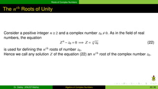 Roots of Complex Numbers
The nth
Roots of Unity
Consider a positive integer n ≥ 2 and a complex number z0 ̸= 0. As in the field of real
numbers, the equation
Zn
− z0 = 0 =⇒ Z = n
p
z0 (22)
is used for defining the nth
roots of number z0.
Hence we call any solution Z of the equation (22) an nth
root of the complex number z0.
Dr. Gabby (KNUST-Maths) Algebra of Complex Numbers 22 / 36
 