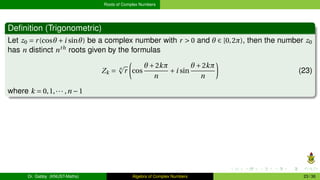Roots of Complex Numbers
Definition (Trigonometric)
Let z0 = r(cosθ +i sinθ) be a complex number with r > 0 and θ ∈ [0,2π), then the number z0
has n distinct nth
roots given by the formulas
Zk = n
p
r
µ
cos
θ +2kπ
n
+i sin
θ +2kπ
n
¶
(23)
where k = 0,1,··· ,n −1
Dr. Gabby (KNUST-Maths) Algebra of Complex Numbers 23 / 36
 