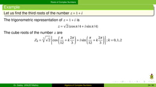 Roots of Complex Numbers
Example
Let us find the third roots of the number z = 1+i
The trigonometric representation of z = 1+i is
z =
p
2(cosπ/4+i sinπ/4)
The cube roots of the number z are
Zk =
3
q
p
2
·
cos
µ
π
12
+k
2π
3
¶
+i sin
µ
π
12
+k
2π
3
¶¸
;k = 0,1,2
Dr. Gabby (KNUST-Maths) Algebra of Complex Numbers 24 / 36
 
