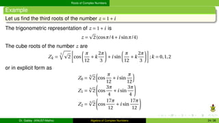 Roots of Complex Numbers
Example
Let us find the third roots of the number z = 1+i
The trigonometric representation of z = 1+i is
z =
p
2(cosπ/4+i sinπ/4)
The cube roots of the number z are
Zk =
3
q
p
2
·
cos
µ
π
12
+k
2π
3
¶
+i sin
µ
π
12
+k
2π
3
¶¸
;k = 0,1,2
or in explicit form as
Z0 =
6
p
2
³
cos
π
12
+i sin
π
12
´
Z1 =
6
p
2
µ
cos
3π
4
+i sin
3π
4
¶
Z2 =
6
p
2
µ
cos
17π
12
+i sin
17π
12
¶
Dr. Gabby (KNUST-Maths) Algebra of Complex Numbers 24 / 36
 