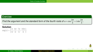 Roots of Complex Numbers
Exercise
Find the argument and the standard form of the fourth roots of a = cos
2π
3
+i sin
2π
3
.
Solution
arg(z) =
½
π
6
,
4π
6
,
7π
6
,
10π
6
¾
Dr. Gabby (KNUST-Maths) Algebra of Complex Numbers 25 / 36
 