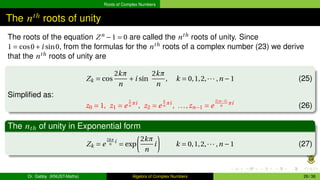 Roots of Complex Numbers
The nth
roots of unity
The roots of the equation Zn
−1 = 0 are called the nth
roots of unity. Since
1 = cos0+i sin0, from the formulas for the nth
roots of a complex number (23) we derive
that the nth
roots of unity are
Zk = cos
2kπ
n
+i sin
2kπ
n
, k = 0,1,2,··· ,n −1 (25)
Simplified as:
z0 = 1, z1 = e
2
n
πi
, z2 = e
4
n
πi
, ...,zn−1 = e
2(n−1)
n
πi
(26)
The nth of unity in Exponential form
Zk = e
2kπ
n
i
= exp
µ
2kπ
n
i
¶
k = 0,1,2,··· ,n −1 (27)
Dr. Gabby (KNUST-Maths) Algebra of Complex Numbers 26 / 36
 