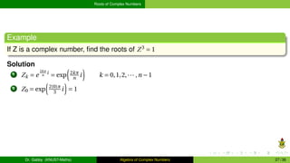 Roots of Complex Numbers
Example
If Z is a complex number, find the roots of Z3
= 1
Solution
1 Zk = e
2kπ
n
i
= exp
³
2kπ
n i
´
k = 0,1,2,··· ,n −1
2 Z0 = exp
³
2(0)π
3 i
´
= 1
Dr. Gabby (KNUST-Maths) Algebra of Complex Numbers 27 / 36
 