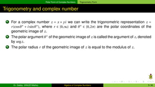 Polar Form of Complex Numbers Trigonometry Form
Trigonometry and complex number
1 For a complex number z = x + yi we can write the trigonometric representation z =
r(cosθ∗
+ i sinθ∗
), where r ∈ [0,∞) and θ∗
∈ [0,2π) are the polar coordinates of the
geometric image of z.
2 The polar argument θ∗
of the geometric image of z is called the argument of z, denoted
by argz.
3 The polar radius r of the geometric image of z is equal to the modulus of z.
Dr. Gabby (KNUST-Maths) Algebra of Complex Numbers 5 / 36
 