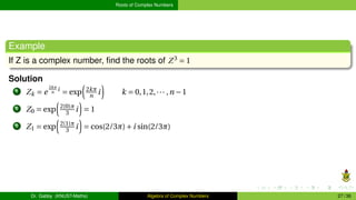 Roots of Complex Numbers
Example
If Z is a complex number, find the roots of Z3
= 1
Solution
1 Zk = e
2kπ
n
i
= exp
³
2kπ
n i
´
k = 0,1,2,··· ,n −1
2 Z0 = exp
³
2(0)π
3 i
´
= 1
3 Z1 = exp
³
2(1)π
3 i
´
= cos(2/3π)+i sin(2/3π)
Dr. Gabby (KNUST-Maths) Algebra of Complex Numbers 27 / 36
 