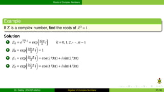 Roots of Complex Numbers
Example
If Z is a complex number, find the roots of Z3
= 1
Solution
1 Zk = e
2kπ
n
i
= exp
³
2kπ
n i
´
k = 0,1,2,··· ,n −1
2 Z0 = exp
³
2(0)π
3 i
´
= 1
3 Z1 = exp
³
2(1)π
3 i
´
= cos(2/3π)+i sin(2/3π)
4 Z2 = exp
³
2(2)π
3 i
´
= cos(4/3π)+i sin(4/3π)
Dr. Gabby (KNUST-Maths) Algebra of Complex Numbers 27 / 36
 