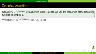 Complex Logarithm
Complex Logarithm
Consider z = rei(θ+2kπ)
. By assuming that lnz exists, we use the properties of the logarithm
function to simplify z.
We get lnz = ln
¡
rei(θ+2kπ)
¢
= lnr +i(θ +2kπ).
Dr. Gabby (KNUST-Maths) Algebra of Complex Numbers 29 / 36
 