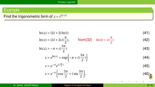 Complex Logarithm
Example
Find the trigonometric form of z = i2i+3
ln(z) = (2i +3)ln(i) (41)
ln(z) = (2i +3)i(
π
2
), from(32) ln(i) = i(
π
2
) (42)
ln(z) = −π+i(
3π
2
) (43)
z = eln(z)
= exp
µ
−π+i(
3π
2
)
¶
(44)
z = e−π
ei( 3π
2
)
(45)
z = e−π
µ
cos
3π
2
+i sin
3π
2
¶
. (46)
Dr. Gabby (KNUST-Maths) Algebra of Complex Numbers 32 / 36
 