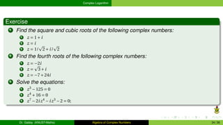 Complex Logarithm
Exercise
1 Find the square and cubic roots of the following complex numbers:
1 z = 1+i
2 z = i
3 z = 1/
p
2+i/
p
2
2 Find the fourth roots of the following complex numbers:
1 z = −2i
2 z =
p
3+i
3 z = −7+24i
3 Solve the equations:
1 z3
−125 = 0
2 z4
+16 = 0
3 z7
−2iz4
−iz3
−2 = 0;
Dr. Gabby (KNUST-Maths) Algebra of Complex Numbers 34 / 36
 