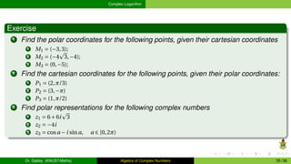 Complex Logarithm
Exercise
1 Find the polar coordinates for the following points, given their cartesian coordinates
1 M1 = (−3,3);
2 M2 = (−4
p
3,−4);
3 M3 = (0,−5);
2 Find the cartesian coordinates for the following points, given their polar coordinates:
1 P1 = (2,π/3)
2 P2 = (3,−π)
3 P3 = (1,π/2)
3 Find polar representations for the following complex numbers
1 z1 = 6+6i
p
3
2 z2 = −4i
3 z3 = cosa −i sina, a ∈ [0,2π)
Dr. Gabby (KNUST-Maths) Algebra of Complex Numbers 35 / 36
 