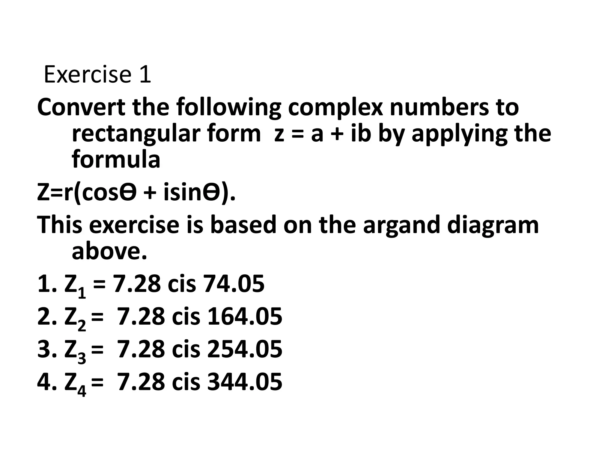 Exercise 1
Convert the following complex numbers to
rectangular form z = a + ib by applying the
formula
Z=r(cosӨ + isinӨ).
This exercise is based on the argand diagram
above.
1. Z1 = 7.28 cis 74.05
2. Z2 = 7.28 cis 164.05
3. Z3 = 7.28 cis 254.05
4. Z4 = 7.28 cis 344.05
 