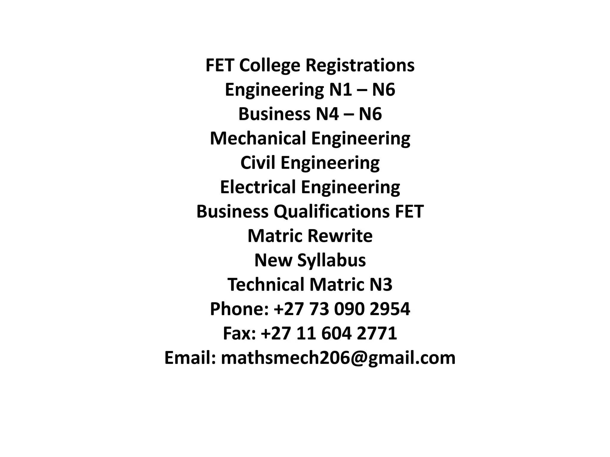 FET College Registrations
Engineering N1 – N6
Business N4 – N6
Mechanical Engineering
Civil Engineering
Electrical Engineering
Business Qualifications FET
Matric Rewrite
New Syllabus
Technical Matric N3
Phone: +27 73 090 2954
Fax: +27 11 604 2771
Email: mathsmech206@gmail.com
 