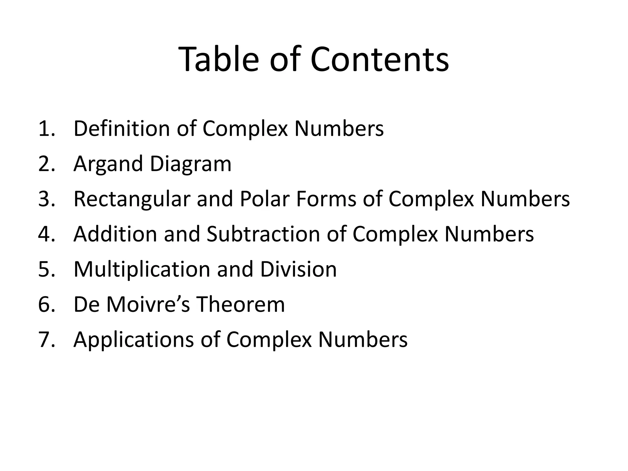 Table of Contents
1. Definition of Complex Numbers
2. Argand Diagram
3. Rectangular and Polar Forms of Complex Numbers
4. Addition and Subtraction of Complex Numbers
5. Multiplication and Division
6. De Moivre’s Theorem
7. Applications of Complex Numbers
 