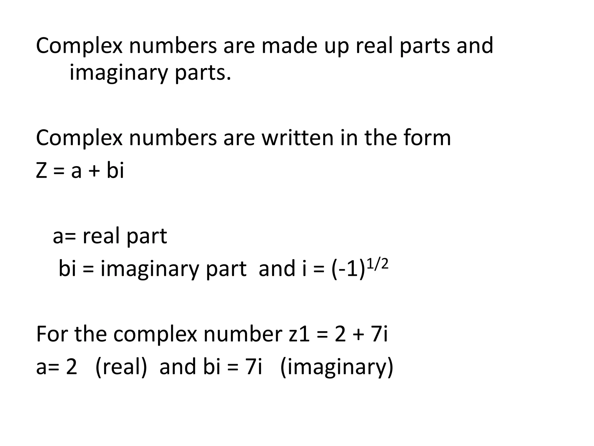 Complex numbers are made up real parts and
imaginary parts.
Complex numbers are written in the form
Z = a + bi
a= real part
bi = imaginary part and i = (-1)1/2
For the complex number z1 = 2 + 7i
a= 2 (real) and bi = 7i (imaginary)
 