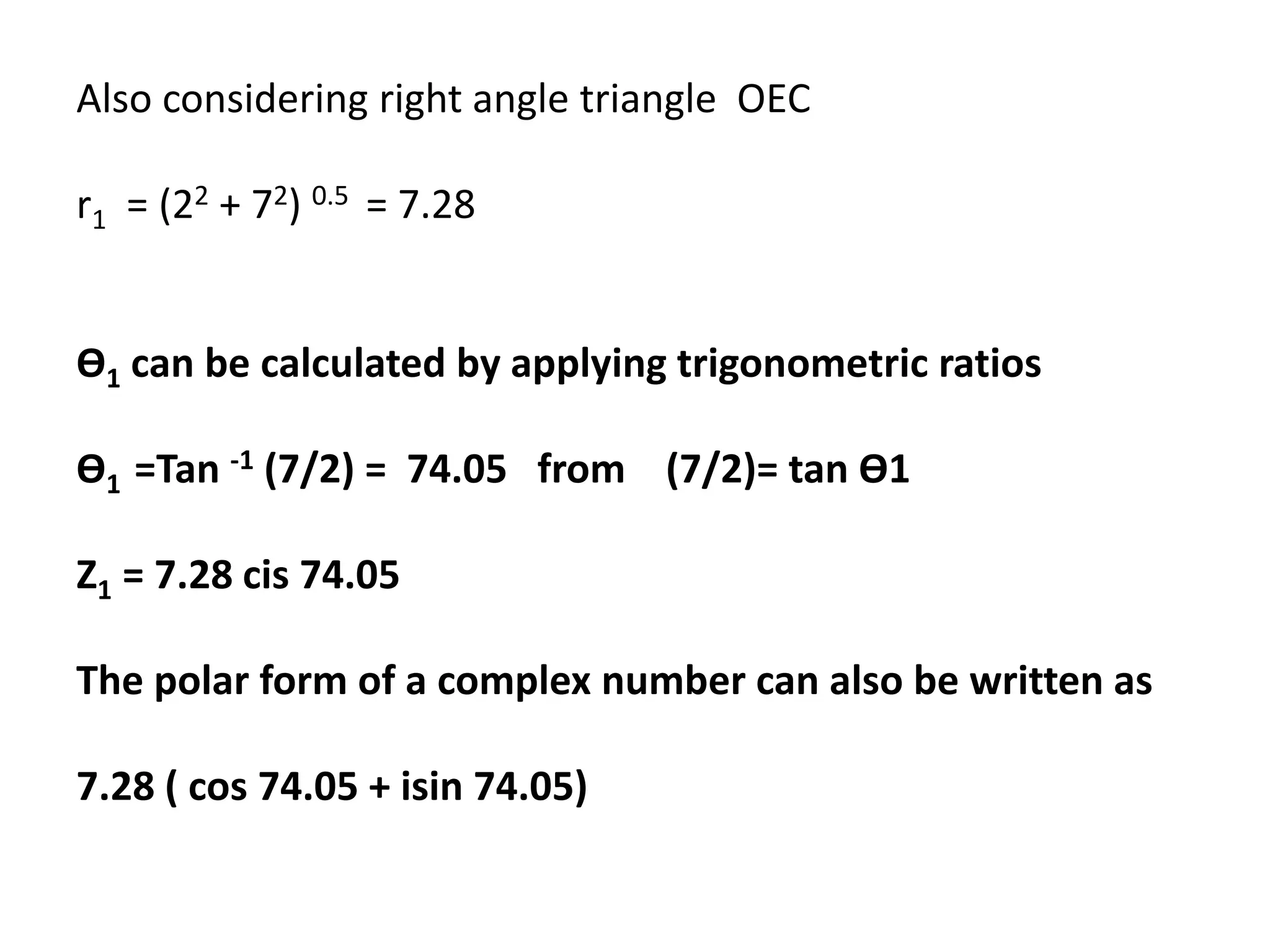 Also considering right angle triangle OEC
r1 = (22 + 72) 0.5 = 7.28
Ө1 can be calculated by applying trigonometric ratios
Ө1 =Tan -1 (7/2) = 74.05 from (7/2)= tan Ө1
Z1 = 7.28 cis 74.05
The polar form of a complex number can also be written as
7.28 ( cos 74.05 + isin 74.05)
 