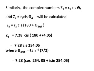 Similarly, the complex numbers Z3 = r3 cis Ө3
and Z4 = r4cis Ө4 will be calculated
Z3 = r3 cis (180 + Ө3ref )
Z3 = 7.28 cis ( 180 +74.05)
= 7.28 cis 254.05
where Ө3ref = tan -1 (7/2)
= 7.28 (cos 254. 05 + isin 254.05)
 