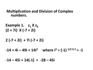 Multiplication and Division of Complex
numbers.
Example 1. z1 X z2
(2 + 7i) X (-7 + 2i)
2 (-7 + 2i) + 7i (-7 + 2i)
-14 + 4i – 49i + 14i2 where i2 = (-1) 1/2 X 2 = -1
-14 – 45i + 14(-1) = -28 – 45i
 