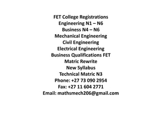 FET College Registrations
Engineering N1 – N6
Business N4 – N6
Mechanical Engineering
Civil Engineering
Electrical Engineering
Business Qualifications FET
Matric Rewrite
New Syllabus
Technical Matric N3
Phone: +27 73 090 2954
Fax: +27 11 604 2771
Email: mathsmech206@gmail.com
 