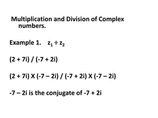 Multiplication and Division of Complex
numbers.
Example 1. z1 ÷ z2
(2 + 7i) / (-7 + 2i)
(2 + 7i) X (-7 – 2i) / (-7 + 2i) X (-7 – 2i)
-7 – 2i is the conjugate of -7 + 2i
 