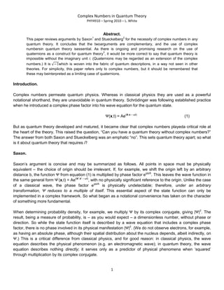 Complex Numbers in Quantum Theory
PHY4910 – Spring 2010 – L. White
1
Abstract.
This paper reviews arguments by Saxon
1
and Stueckelberg
2
for the necessity of complex numbers in any
quantum theory. It concludes that the twoarguments are complementary, and the use of complex
numbersin quantum theory isessential. As there is ongoing and promising research on the use of
quaternions as a construct for quantum theory
3
, it would be more correct to say that quantum theory is
impossible without the imaginary unit i. (Quaternions may be regarded as an extension of the complex
numbers.) It is which is woven into the fabric of quantum descriptions, in a way not seen in other
theories. For simplicity, this paper refers only to complex numbers, but it should be remembered that
these may beinterpreted as a limiting case of quaternions.
Introduction.
Complex numbers permeate quantum physics. Whereas in classical physics they are used as a powerful
notational shorthand, they are unavoidable in quantum theory. Schrödinger was following established practice
when he introduced a complex phase factor into his wave equation for the quantum state.
Ψ(x,t) = Aei(k.x – ωt)
(1)
But as quantum theory developed and matured, it became clear that complex numbers playeda critical role at
the heart of the theory. This raised the question, “Can you have a quantum theory without complex numbers?”
The answer from both Saxon and Stueckelberg was an emphatic “no”. This sets quantum theory apart; so what
is it about quantum theory that requires i?
Saxon.
Saxon‟s argument is concise and may be summarized as follows. All points in space must be physically
equivalent – the choice of origin should be irrelevant. If, for example, we shift the origin left by an arbitrary
distance b, the function Ψ from equation (1) is multiplied by phase factor eipb/ħ
. This leaves the wave function in
the same general form Ψ‟
(x,t) = Aei(k’.x’ – ωt)
, with no physically significant reference to the origin. Unlike the case
of a classical wave, the phase factor eipb/ħ
is physically undetectable; therefore, under an arbitrary
transformation, Ψ reduces to a multiple of itself. This essential aspect of the state function can only be
implemented in a complex framework. So what began as a notational convenience has taken on the character
of something more fundamental.
When determining probability density, for example, we multiply Ψ by its complex conjugate, giving |Ψ|2
. The
result, being a measure of probability, is – as you would expect – a dimensionless number, without phase or
direction. So while the state function itself is described by a wave equation that includes a complex phase
factor, there is no phase involved in its physical manifestation |Ψ|2
. (We do not observe electrons, for example,
as having an absolute phase, although their spatial distribution about the nucleus depends, albeit indirectly, on
Ψ.) This is a critical difference from classical physics, and for good reason: in classical physics, the wave
equation describes the physical phenomenon (e.g. an electromagnetic wave); in quantum theory, the wave
equation describes nothing directly; it serves only as a predictor of physical phenomena when „squared‟
through multiplication by its complex conjugate.
 