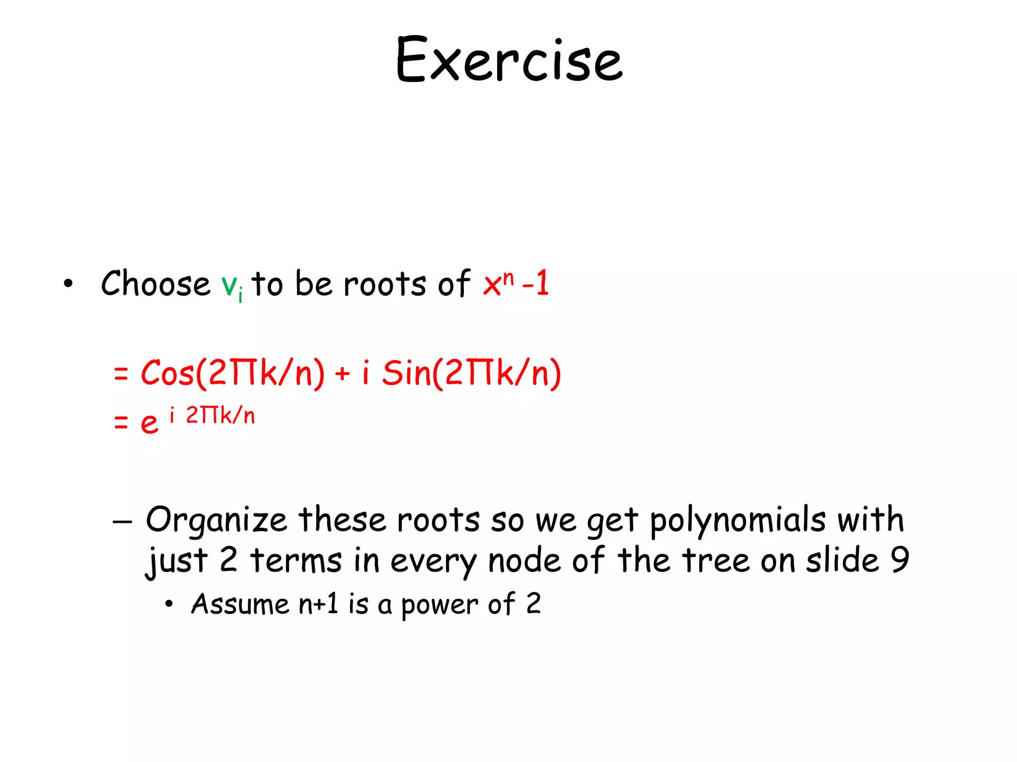 Exercise


• Choose vi to be roots of xn -1

   = Cos(2Πk/n) + i Sin(2Πk/n)
   = e i 2Πk/n

   – Organize these roots so we get polynomials with
     just 2 terms in every node of the tree on slide 9
      • Assume n+1 is a power of 2
 